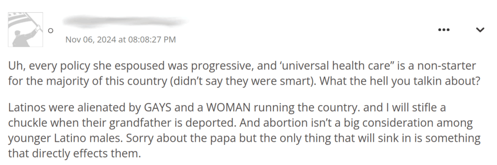 “Uh, every policy she espoused was progressive, and ‘universal health care” is a non-starter for the majority of this country (didn’t say they were smart). What the hell you talkin about?

Latinos were alienated by GAYS and a WOMAN running the country. and I will stifle a chuckle when their grandfather is deported. And abortion isn’t a big consideration among younger Latino males. Sorry about the papa but the only thing that will sink in is something that directly effects them”.