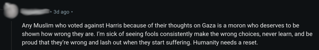 “Any Muslim who voted against Harris because of their thoughts on Gaza is a moron who deserves to be shown how wrong they are. I’m sick of seeing fools consistently make the wrong choices, never learn, and be proud that they’re wrong and lash out when they start suffering. Humanity needs a reset”.