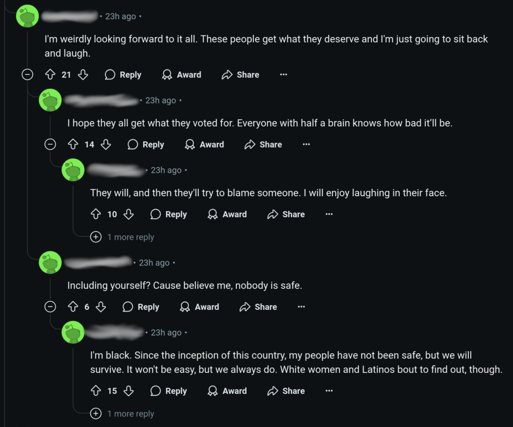 “I’m weirdly looking forward to it all. These people get what they deserve and I’m just going to sit back and laugh”.

“I hope they all get what they voted for. Everyone with half a brain knows how bad it’ll be”.

“They will, and then they’ll try to blame someone. I will enjoy laughing in their face”.

“Including yourself? Cause believe me, nobody is safe”.

“I’m black. Since the inception of this country, my people have not been safe, but we will survive. It won’t be easy, but we always do. White women and Latinos bout to find out, though”.