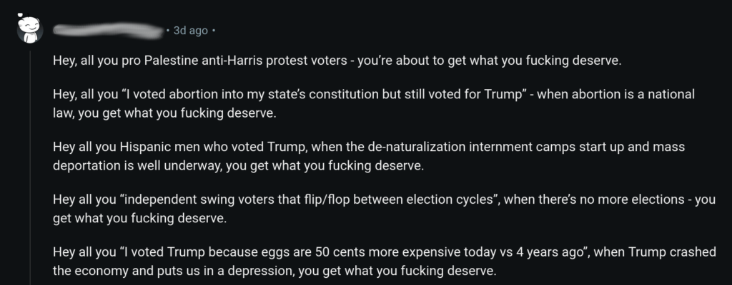 “

Hey, all you pro Palestine anti-Harris protest voters - you’re about to get what you fucking deserve.

Hey, all you “I voted abortion into my state’s constitution but still voted for Trump” - when abortion is a national law, you get what you fucking deserve.

Hey all you Hispanic men who voted Trump, when the de-naturalization internment camps start up and mass deportation is well underway, you get what you fucking deserve.

Hey all you “independent swing voters that flip/flop between election cycles”, when there’s no more elections - you get what you fucking deserve.

Hey all you “I voted Trump because eggs are 50 cents more expensive today vs 4 years ago”, when Trump crashed the economy and puts us in a depression, you get what you fucking deserve”.