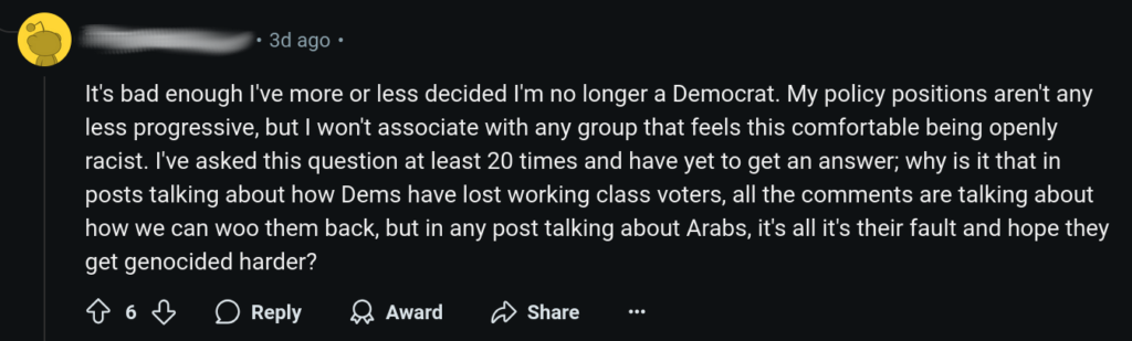 “It's bad enough I've more or less decided I'm no longer a Democrat. My policy positions aren't any less progressive, but I won't associate with any group that feels this comfortable being openly racist. I've asked this question at least 20 times and have yet to get an answer; why is it that in posts talking about how Dems have lost working class voters, all the comments are talking about how we can woo them back, but in any post talking about Arabs, it's all it's their fault and hope they get genocided harder?”