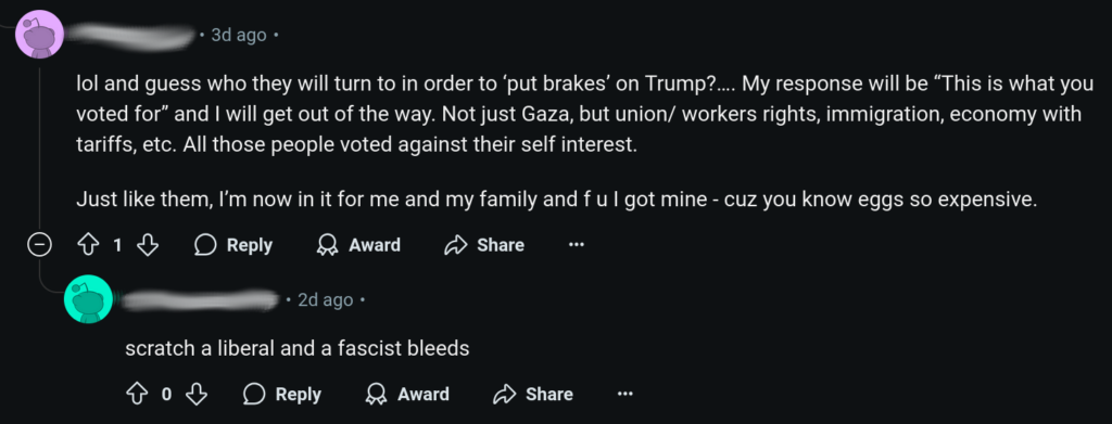 “lol and guess who they will turn to in order to ‘put brakes’ on Trump?… My response will be “This is what you voted for” and I will get out of the way. Not just Gaza, but union/ workers rights, immigration, economy with tariffs, etc. All those people voted against their self interest.

Just like them, I’m now in it for me and my family and f u I got mine - cuz you know eggs so expensive”.

“scratch a liberal and a fascist bleeds”