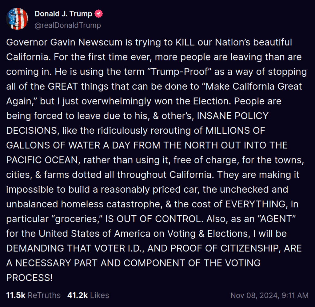 Donald Trump: ‘Governor Gavin Newscum is trying to KILL our Nation’s beautiful California. For the first time ever, more people are leaving than are coming in. He is using the term “Trump-Proof” as a way of stopping all of the GREAT things that can be done to “Make California Great Again,” but I just overwhelmingly won the Election. People are being forced to leave due to his, & other’s, INSANE POLICY DECISIONS, like the ridiculously rerouting of MILLIONS OF GALLONS OF WATER A DAY FROM THE NORTH OUT INTO THE PACIFIC OCEAN, rather than using it, free of charge, for the towns, cities, & farms dotted all throughout California. They are making it impossible to build a reasonably priced car, the unchecked and unbalanced homeless catastrophe, & the cost of EVERYTHING, in particular “groceries,” IS OUT OF CONTROL. Also, as an “AGENT” for the United States of America on Voting & Elections, I will be DEMANDING THAT VOTER I.D., AND PROOF OF CITIZENSHIP, ARE A NECESSARY PART AND COMPONENT OF THE VOTING PROCESS!’.