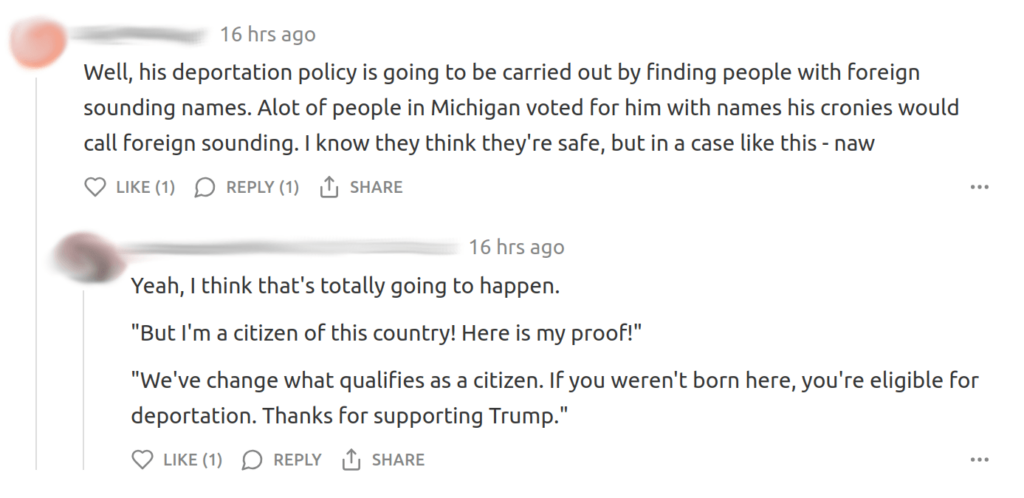 “Well, his deportation policy is going to be carried out by finding people with foreign sounding names. Alot of people in Michigan voted for him with names his cronies would call foreign sounding. I know they think they’re safe, but in a case like this - naw”

“Yeah, I think that’s totally going to happen.

‘But I’m a citizen of this country! Here is my proof!’

‘We’ve changed what qualifies as a citizen. If you weren’t born here, you’re eligible for deportation. Thanks for supporting Trump’”.